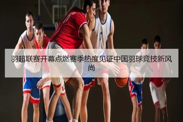 羽超联赛开幕点燃赛季热度见证中国羽球竞技新风尚