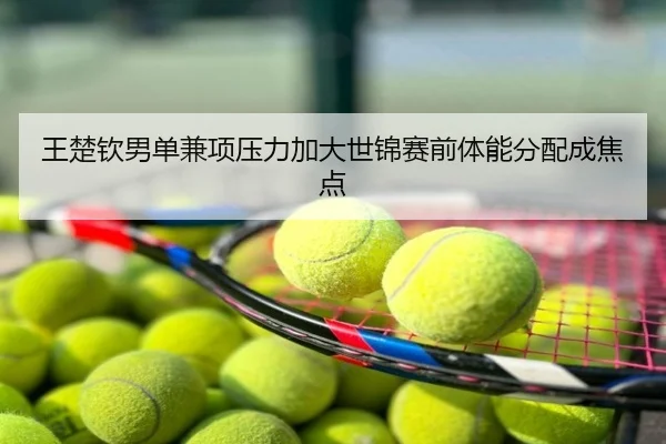 王楚钦男单兼项压力加大世锦赛前体能分配成焦点
