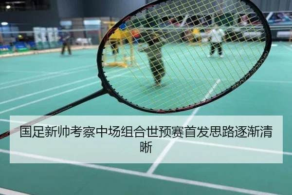 国足新帅考察中场组合世预赛首发思路逐渐清晰
