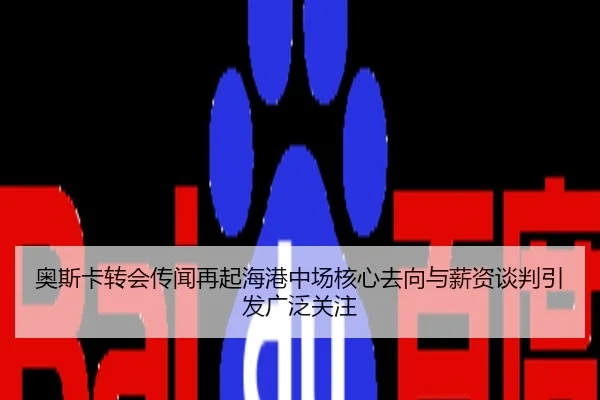 奥斯卡转会传闻再起海港中场核心去向与薪资谈判引发广泛关注