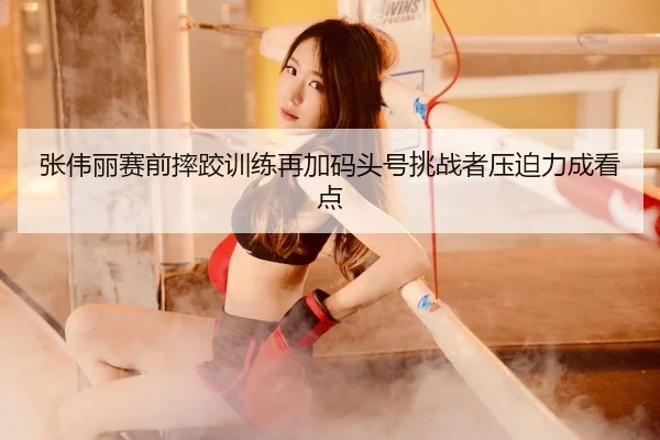 张伟丽赛前摔跤训练再加码头号挑战者压迫力成看点